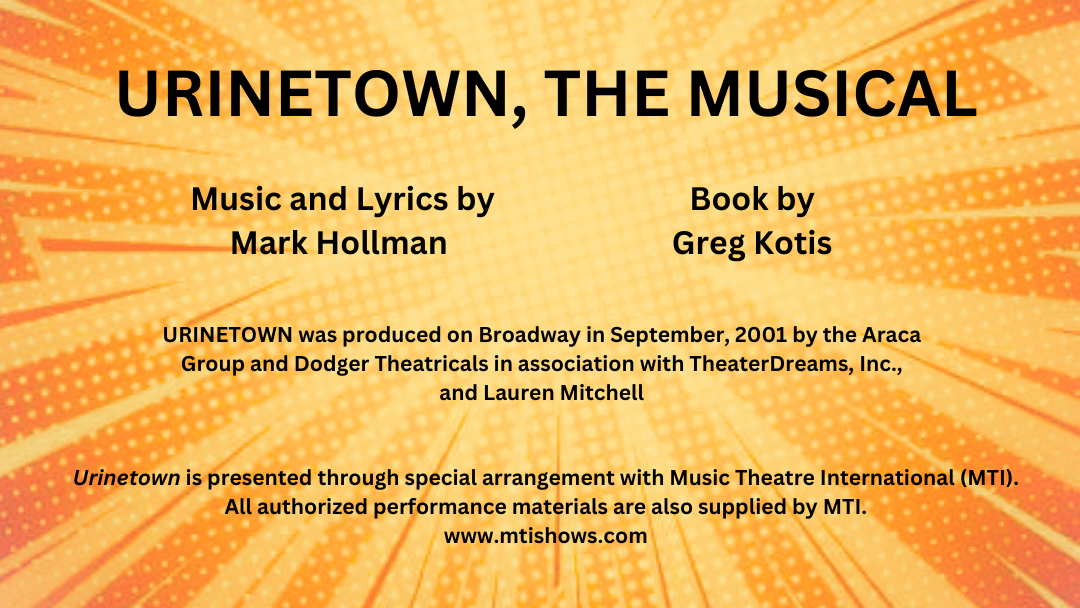 Urinetown credits: - TEXT:<br />
URINETOWN, THE MUSICAL<br />
URINETOWN was produced on Broadway in September, 2001 by the Araca Group and Dodger Theatricals in association with TheaterDreams, Inc.,<br />
and Lauren Mitchell<br />
Music and Lyrics by<br />
Mark Hollman<br />
Book by<br />
Greg Kotis<br />
Urinetown is presented through special arrangement with Music Theatre International (MTI).<br />
All authorized performance materials are also supplied by MTI.<br />
www.mtishows.com<br />
